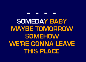 SOMEDAY BABY
MAYBE TOMORROW
SOMEHOW
WERE GONNA LEAVE
THIS PLACE