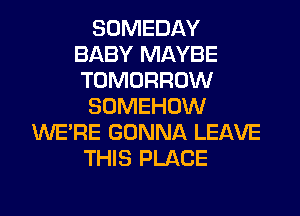 SOMEDAY
BABY MAYBE
TOMORROW

SOMEHUW

WE'RE GONNA LEAVE
THIS PLACE