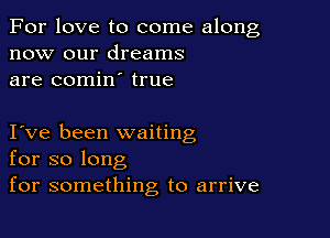 For love to come along
now our dreams
are comin true

I ve been waiting
for so long
for something to arrive