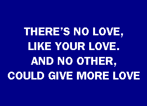 THERES N0 LOVE,
LIKE YOUR LOVE.
AND NO OTHER,

COULD GIVE MORE LOVE