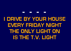 I DRIVE BY YOUR HOUSE
EVERY FRIDAY NIGHT
THE ONLY LIGHT 0N

IS THE T.V. LIGHT