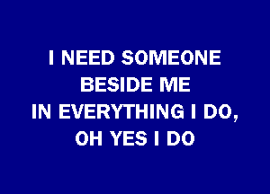 I NEED SOMEONE
BESIDE ME
IN EVERYTHING I DO,
0H YES I DO