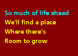 So much of life ahead

We'll find a place

Wh ere th ere's
Room to grow