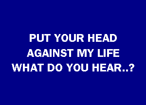 PUT YOUR HEAD

AGAINST MY LIFE
WHAT DO YOU HEAR..?