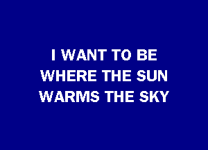 I WANT TO BE

WHERE THE SUN
WARMS THE SKY
