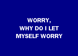 WORRY,

WHY DO I LET
MYSELF WORRY