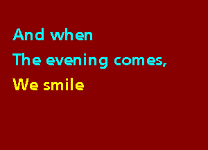 And when
The evening comes,

We smile
