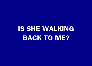 IS SHE WALKING

BACK TO ME?