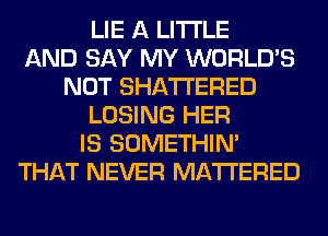 LIE A LITTLE
AND SAY MY WORLD'S
NOT SHATI'ERED
LOSING HER
IS SOMETHIN'
THAT NEVER MATTERED
