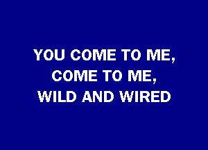 YOU COME TO ME,

COME TO ME,
WILD AND WIRED