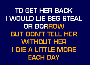 TO GET HER BACK
I WOULD LIE BEG STEAL
0R BORROW
BUT DON'T TELL HER
WITHOUT HER

I DIE A LITTLE MORE
EACH DAY