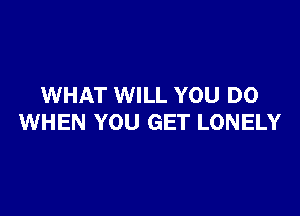 WHAT WILL YOU DO

WHEN YOU GET LONELY