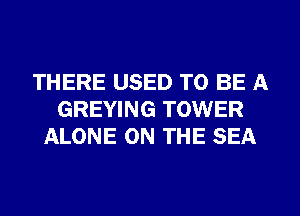 THERE USED TO BE A
GREYING TOWER
ALONE ON THE SEA