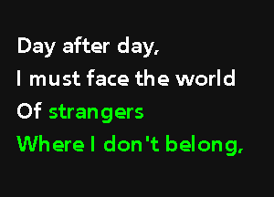 Day after day,
I must face the world

Of strangers
Where I don't belong,