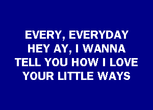 EVERY, EVERYDAY
HEY AY, I WANNA
TELL YOU HOW I LOVE
YOUR LI'ITLE WAYS