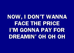 NOW, I DONT WANNA
FACE THE PRICE
PM GONNA PAY FOR
DREAMIN, 0H 0H 0H