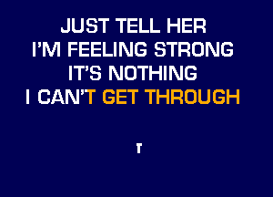 JUST TELL HER
I'M FEELING STRONG
ITS NOTHING
I CAN'T GET THROUGH