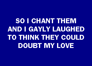 SO I CHANT THEM
AND I GAYLY LAUGHED
T0 THINK THEY COULD

DOUBT MY LOVE