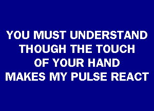YOU MUST UNDERSTAND
THOUGH THE TOUCH
OF YOUR HAND
MAKES MY PULSE REACT