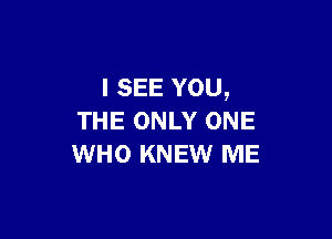 I SEE YOU,

THE ONLY ONE
WHO KNEW ME