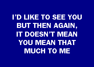 PD LIKE TO SEE YOU
BUT THEN AGAIN,
IT DOESNT MEAN
YOU MEAN THAT

MUCH TO ME