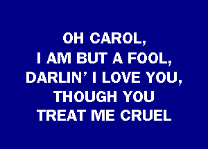 0H CAROL,
I AM BUT A FOOL,
DARLIN, I LOVE YOU,

THOUGH YOU
TREAT ME CRUEL