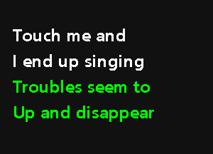 Touch me and
I end up singing
Troubles seem to

Up and disappear