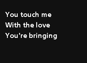 You touch me
With the love

You're bringing