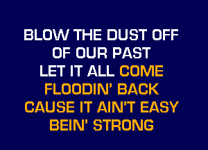 BLOW THE DUST OFF
OF OUR PAST
LET IT ALL COME
FLOODIN' BACK
CAUSE IT AIN'T EASY
BEIM STRONG