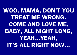 W00, MAMA, DONT YOU
TREAT ME WRONG.
COME AND LOVE ME,
BABY, ALL NIGHT LONG,
YEAH . . .YEAH ,

ITS ALL RIGHT NOW...