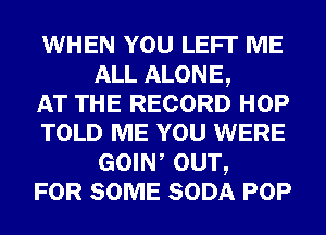 WHEN YOU LEFI' ME
ALL ALONE,

AT THE RECORD HOP
TOLD ME YOU WERE
GOIW OUT,

FOR SOME SODA POP