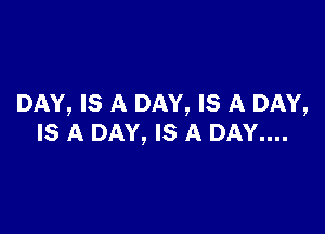 DAY, IS A DAY, IS A DAY,

IS A DAY, IS A DAY....