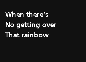 When there's
No getting over

Th at rainbow