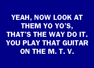 YEAH, NOW LOOK AT
THEM Y0 Y0,S,
THATS THE WAY DO IT.
YOU PLAY THAT GUITAR
ON THE M. T. V.
