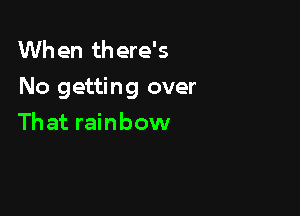 When there's
No getting over

Th at rainbow