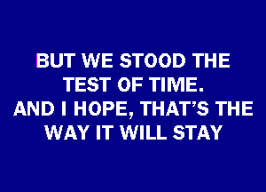 BUT WE STOOD THE
TEST OF TIME.
AND I HOPE, THATS THE
WAY IT WILL STAY