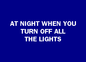 AT NIGHT WHEN YOU

TURN OFF ALL
THE LIGHTS