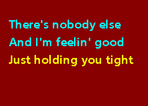 There's nobody else
And I'm feelin' good

Just holding you tight