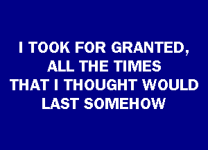 I TOOK FOR GRANTED,
ALL THE TIMES
THAT I THOUGHT WOULD
LAST SOMEHOW