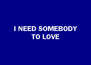 I NEED SOMEBODY

TO LOVE