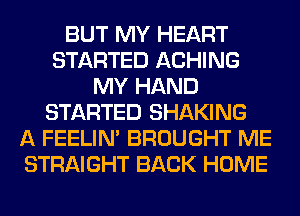 BUT MY HEART
STARTED ACHING
MY HAND
STARTED SHAKING
A FEELIM BROUGHT ME
STRAIGHT BACK HOME