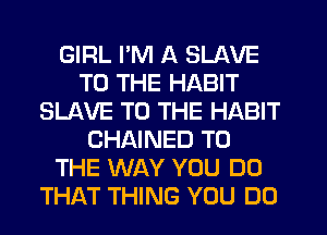 GIRL I'M A SLAVE
TO THE HABIT
SLAVE TO THE HABIT
CHAINED TO
THE WAY YOU DO
THAT THING YOU DO