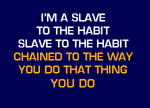 I'M A SLAVE
TO THE HABIT
SLAVE TO THE HABIT
CHAINED TO THE WAY
YOU DO THAT THING

YOU DO