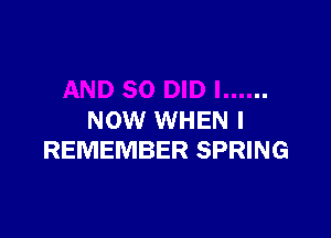 NOW WHEN I
REMEMBER SPRING