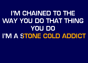 I'M CHAINED TO THE
WAY YOU DO THAT THING
YOU DO
I'M A STONE COLD ADDICT