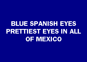 BLUE SPANISH EYES
PRE'ITIEST EYES IN ALL
OF MEXICO
