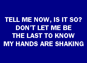 TELL ME NOW, IS IT SO?

DONT LET ME BE
THE LAST TO KNOW

MY HANDS ARE SHAKING