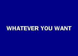 WHATEVER YOU WANT