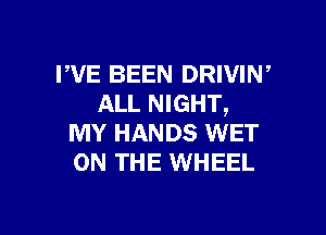 I'VE BEEN DRIVIW
ALL NIGHT,

MY HANDS WET
ON THE WHEEL