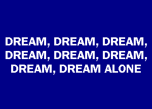 DREAM, DREAM, DREAM,
DREAM, DREAM, DREAM,
DREAM, DREAM ALONE